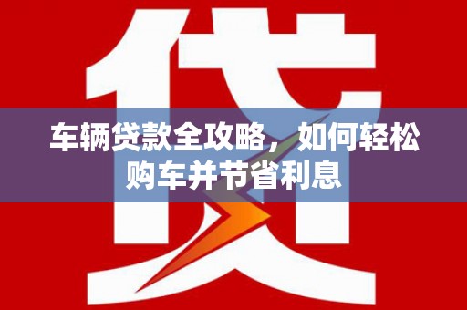 壮围车辆贷款全攻略，如何轻松购车并节省利息